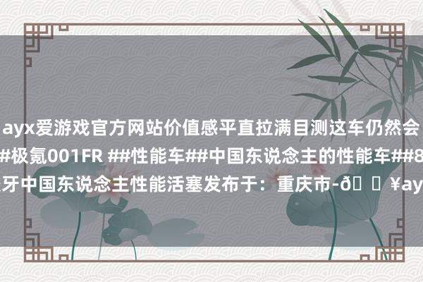 ayx爱游戏官方网站价值感平直拉满目测这车仍然会是北京车展热点车~#极氪001FR ##性能车##中国东说念主的性能车##800V高压平台#高压绞牙中国东说念主性能活塞发布于：重庆市-🔥ayx手机版登录(综合)官方网站入口/网页版/安卓/电脑版