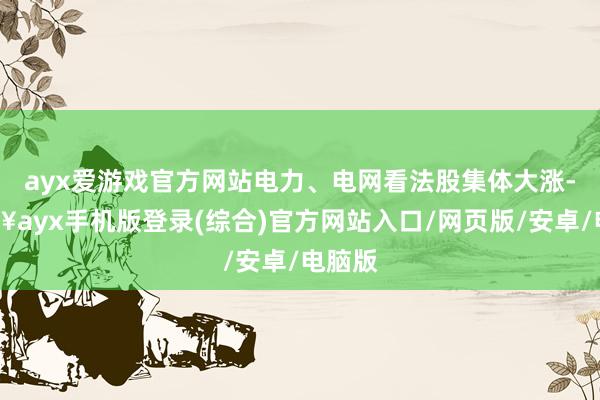 ayx爱游戏官方网站电力、电网看法股集体大涨-🔥ayx手机版登录(综合)官方网站入口/网页版/安卓/电脑版