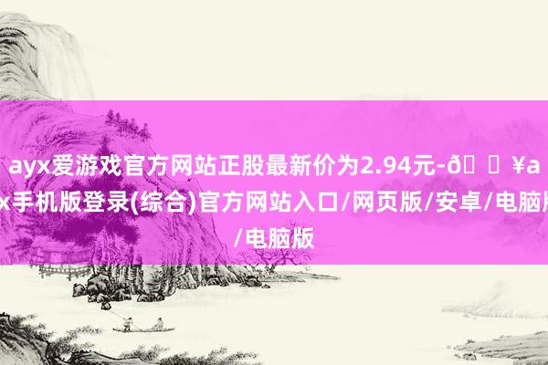 ayx爱游戏官方网站正股最新价为2.94元-🔥ayx手机版登录(综合)官方网站入口/网页版/安卓/电脑版