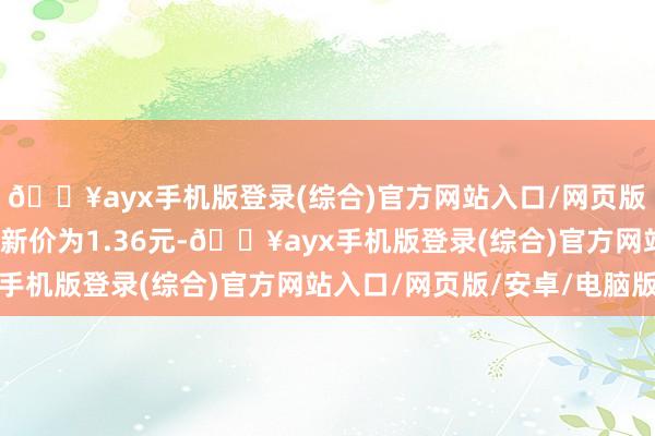 🔥ayx手机版登录(综合)官方网站入口/网页版/安卓/电脑版正股最新价为1.36元-🔥ayx手机版登录(综合)官方网站入口/网页版/安卓/电脑版