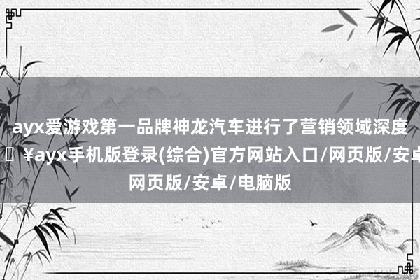 ayx爱游戏第一品牌神龙汽车进行了营销领域深度变革-🔥ayx手机版登录(综合)官方网站入口/网页版/安卓/电脑版