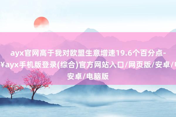 ayx官网高于我对欧盟生意增速19.6个百分点-🔥ayx手机版登录(综合)官方网站入口/网页版/安卓/电脑版