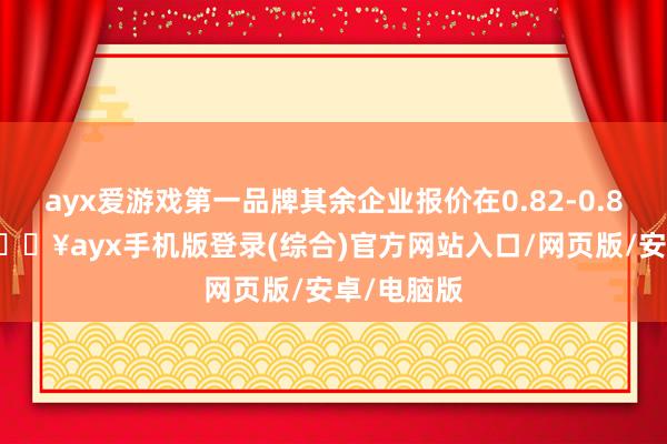 ayx爱游戏第一品牌其余企业报价在0.82-0.86元/W-🔥ayx手机版登录(综合)官方网站入口/网页版/安卓/电脑版