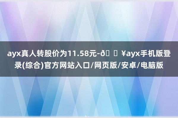 ayx真人转股价为11.58元-🔥ayx手机版登录(综合)官方网站入口/网页版/安卓/电脑版