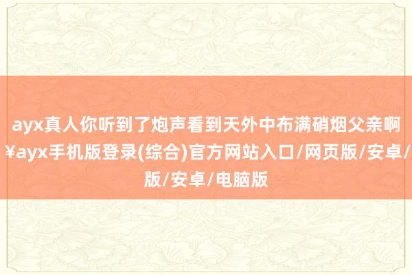 ayx真人你听到了炮声看到天外中布满硝烟父亲啊-🔥ayx手机版登录(综合)官方网站入口/网页版/安卓/电脑版