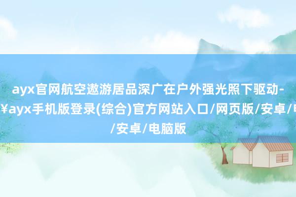 ayx官网航空遨游居品深广在户外强光照下驱动-🔥ayx手机版登录(综合)官方网站入口/网页版/安卓/电脑版