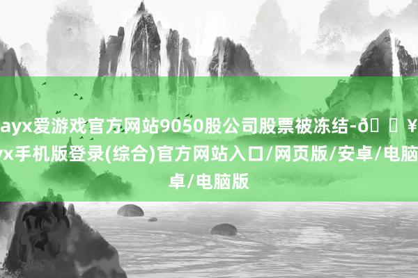 ayx爱游戏官方网站9050股公司股票被冻结-🔥ayx手机版登录(综合)官方网站入口/网页版/安卓/电脑版