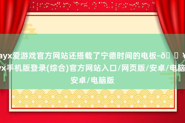 ayx爱游戏官方网站还搭载了宁德时间的电板-🔥ayx手机版登录(综合)官方网站入口/网页版/安卓/电脑版