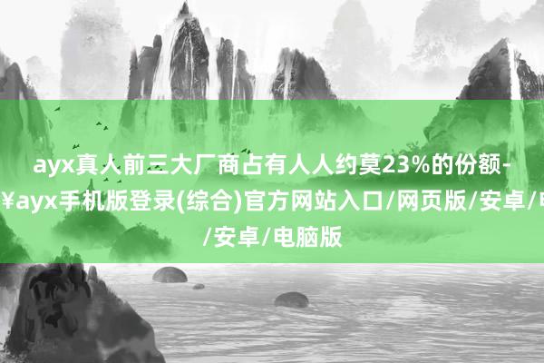 ayx真人前三大厂商占有人人约莫23%的份额-🔥ayx手机版登录(综合)官方网站入口/网页版/安卓/电脑版