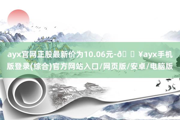 ayx官网正股最新价为10.06元-🔥ayx手机版登录(综合)官方网站入口/网页版/安卓/电脑版