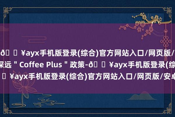 🔥ayx手机版登录(综合)官方网站入口/网页版/安卓/电脑版并执续深远＂Coffee Plus＂政策-🔥ayx手机版登录(综合)官方网站入口/网页版/安卓/电脑版