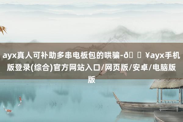 ayx真人可补助多串电板包的哄骗-🔥ayx手机版登录(综合)官方网站入口/网页版/安卓/电脑版