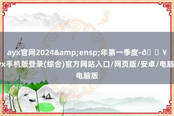 ayx官网2024&ensp;年第一季度-🔥ayx手机版登录(综合)官方网站入口/网页版/安卓/电脑版