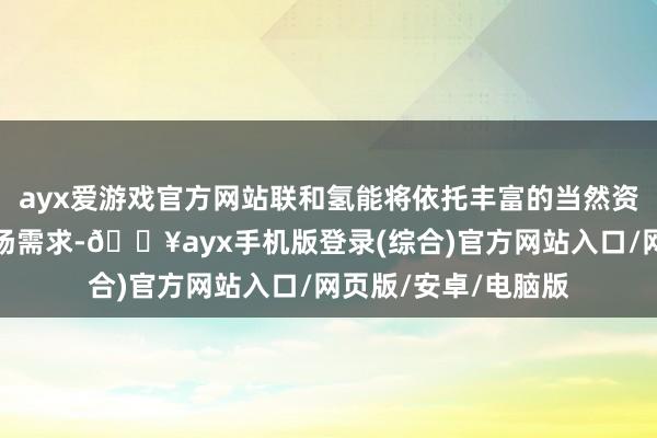 ayx爱游戏官方网站联和氢能将依托丰富的当然资源与快速增长的商场需求-🔥ayx手机版登录(综合)官方网站入口/网页版/安卓/电脑版