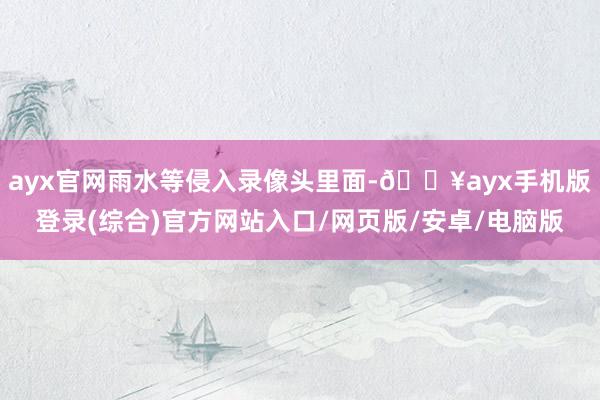 ayx官网雨水等侵入录像头里面-🔥ayx手机版登录(综合)官方网站入口/网页版/安卓/电脑版