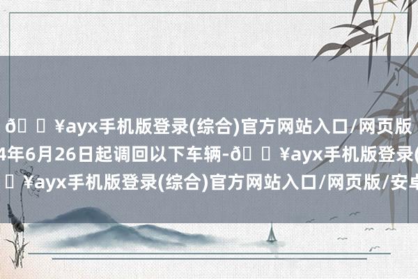 🔥ayx手机版登录(综合)官方网站入口/网页版/安卓/电脑版自2024年6月26日起调回以下车辆-🔥ayx手机版登录(综合)官方网站入口/网页版/安卓/电脑版