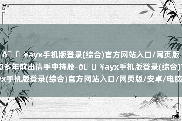 🔥ayx手机版登录(综合)官方网站入口/网页版/安卓/电脑版却早在20多年前出清手中持股-🔥ayx手机版登录(综合)官方网站入口/网页版/安卓/电脑版