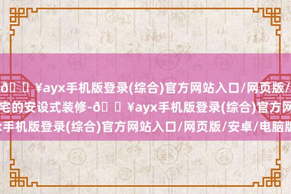 🔥ayx手机版登录(综合)官方网站入口/网页版/安卓/电脑版 　　“关于住宅的安设式装修-🔥ayx手机版登录(综合)官方网站入口/网页版/安卓/电脑版