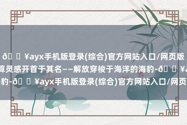 🔥ayx手机版登录(综合)官方网站入口/网页版/安卓/电脑版海豹的盘算灵感开首于其名——解放穿梭于海洋的海豹-🔥ayx手机版登录(综合)官方网站入口/网页版/安卓/电脑版