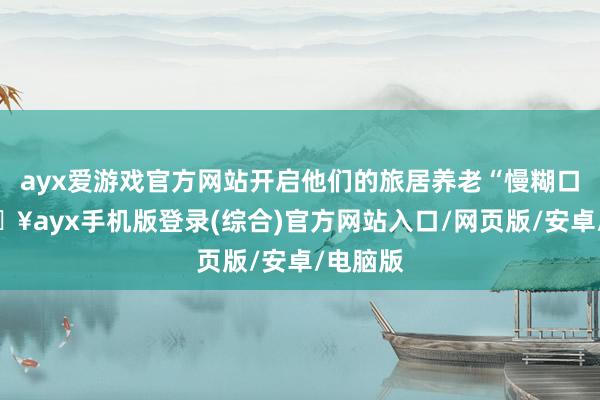 ayx爱游戏官方网站开启他们的旅居养老“慢糊口”-🔥ayx手机版登录(综合)官方网站入口/网页版/安卓/电脑版