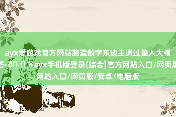 ayx爱游戏官方网站臆造数字东谈主通过接入大模子完成智能问答-🔥ayx手机版登录(综合)官方网站入口/网页版/安卓/电脑版