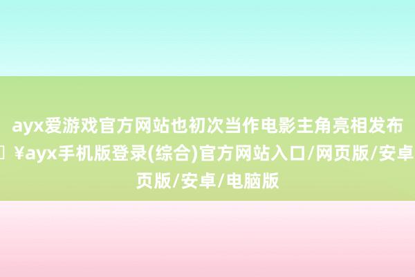 ayx爱游戏官方网站也初次当作电影主角亮相发布会-🔥ayx手机版登录(综合)官方网站入口/网页版/安卓/电脑版