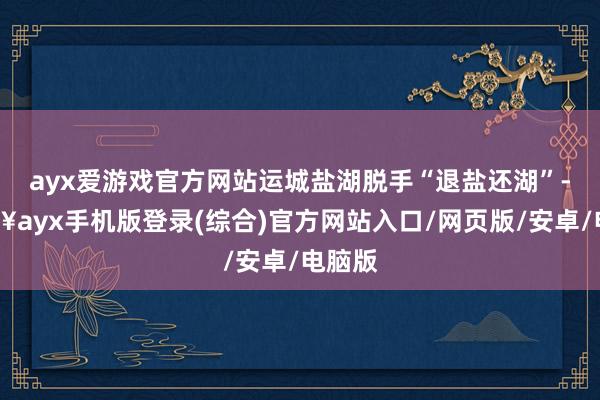 ayx爱游戏官方网站运城盐湖脱手“退盐还湖”-🔥ayx手机版登录(综合)官方网站入口/网页版/安卓/电脑版