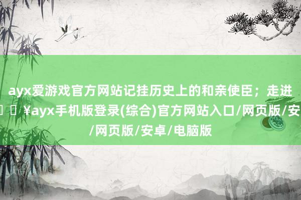 ayx爱游戏官方网站记挂历史上的和亲使臣；走进响沙湾-🔥ayx手机版登录(综合)官方网站入口/网页版/安卓/电脑版