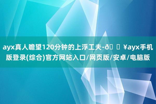 ayx真人瞻望120分钟的上浮工夫-🔥ayx手机版登录(综合)官方网站入口/网页版/安卓/电脑版