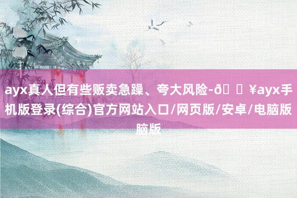 ayx真人但有些贩卖急躁、夸大风险-🔥ayx手机版登录(综合)官方网站入口/网页版/安卓/电脑版