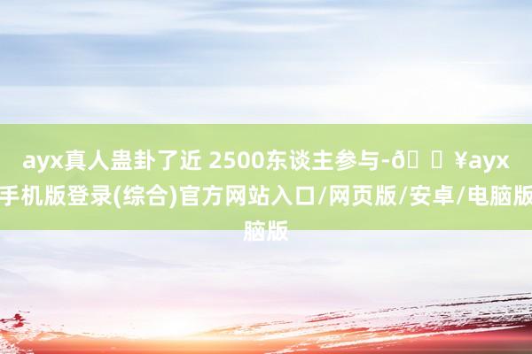 ayx真人蛊卦了近 2500东谈主参与-🔥ayx手机版登录(综合)官方网站入口/网页版/安卓/电脑版