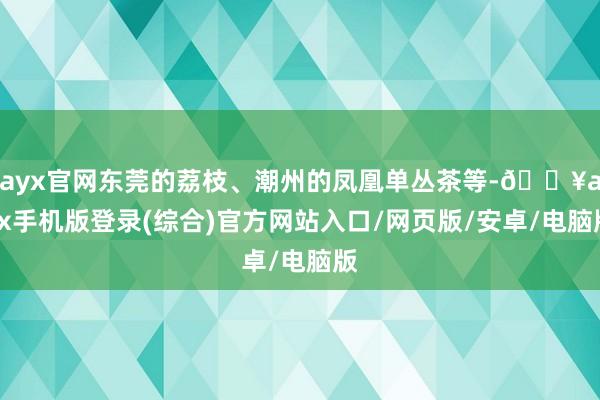 ayx官网东莞的荔枝、潮州的凤凰单丛茶等-🔥ayx手机版登录(综合)官方网站入口/网页版/安卓/电脑版