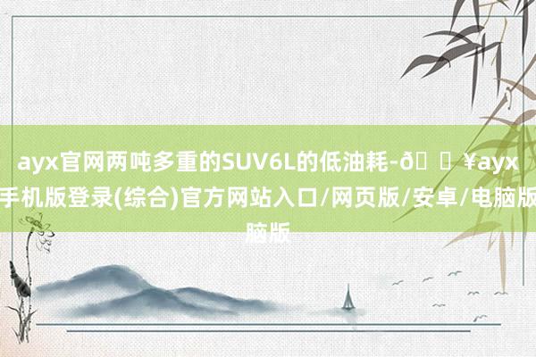 ayx官网两吨多重的SUV6L的低油耗-🔥ayx手机版登录(综合)官方网站入口/网页版/安卓/电脑版