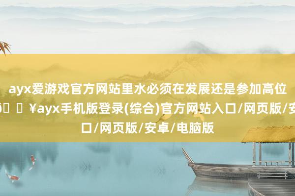 ayx爱游戏官方网站里水必须在发展还是参加高位的配景下-🔥ayx手机版登录(综合)官方网站入口/网页版/安卓/电脑版