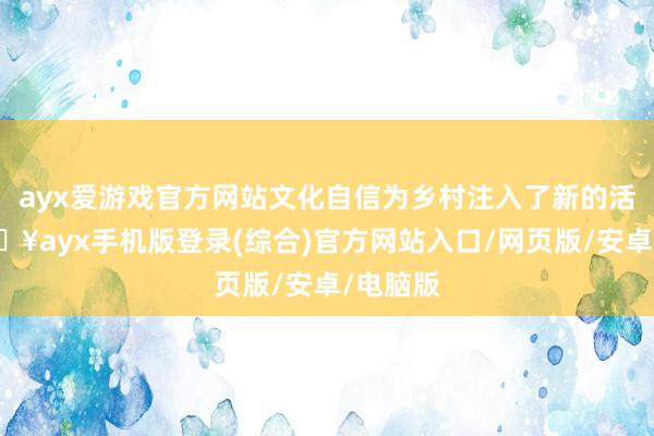 ayx爱游戏官方网站文化自信为乡村注入了新的活力-🔥ayx手机版登录(综合)官方网站入口/网页版/安卓/电脑版