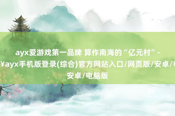 ayx爱游戏第一品牌 　　算作南海的“亿元村”-🔥ayx手机版登录(综合)官方网站入口/网页版/安卓/电脑版