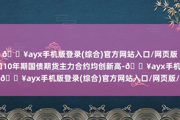 🔥ayx手机版登录(综合)官方网站入口/网页版/安卓/电脑版30年期和10年期国债期货主力合约均创新高-🔥ayx手机版登录(综合)官方网站入口/网页版/安卓/电脑版