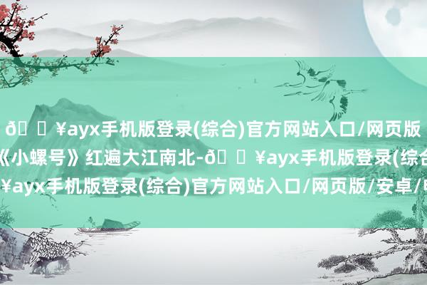 🔥ayx手机版登录(综合)官方网站入口/网页版/安卓/电脑版曾以一首《小螺号》红遍大江南北-🔥ayx手机版登录(综合)官方网站入口/网页版/安卓/电脑版