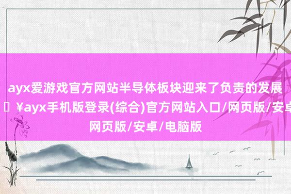 ayx爱游戏官方网站半导体板块迎来了负责的发展机遇-🔥ayx手机版登录(综合)官方网站入口/网页版/安卓/电脑版