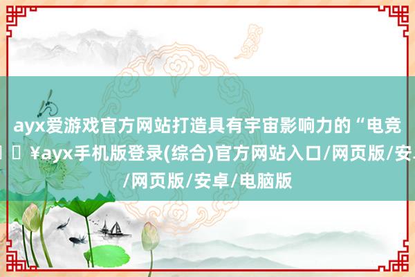 ayx爱游戏官方网站打造具有宇宙影响力的“电竞之城”-🔥ayx手机版登录(综合)官方网站入口/网页版/安卓/电脑版