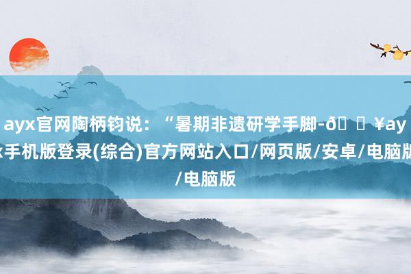 ayx官网陶柄钧说：“暑期非遗研学手脚-🔥ayx手机版登录(综合)官方网站入口/网页版/安卓/电脑版