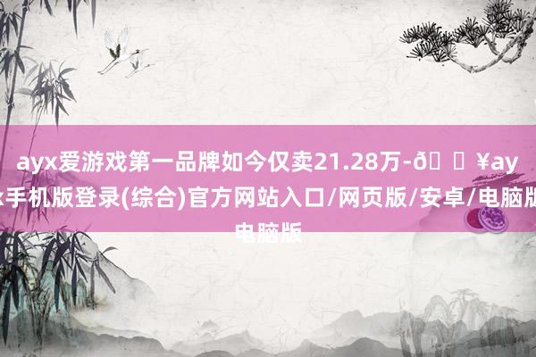 ayx爱游戏第一品牌如今仅卖21.28万-🔥ayx手机版登录(综合)官方网站入口/网页版/安卓/电脑版