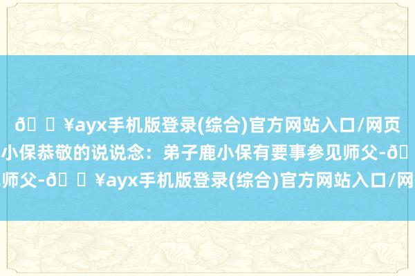 🔥ayx手机版登录(综合)官方网站入口/网页版/安卓/电脑版却听鹿小保恭敬的说说念：弟子鹿小保有要事参见师父-🔥ayx手机版登录(综合)官方网站入口/网页版/安卓/电脑版