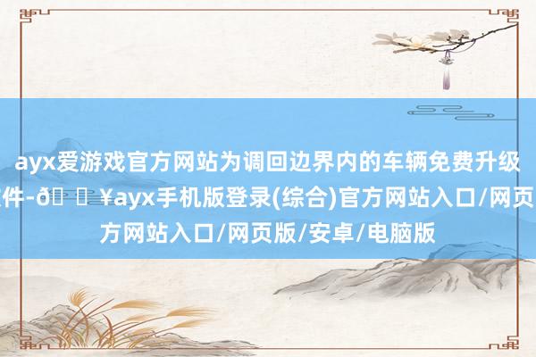 ayx爱游戏官方网站为调回边界内的车辆免费升级姿色实现单位软件-🔥ayx手机版登录(综合)官方网站入口/网页版/安卓/电脑版