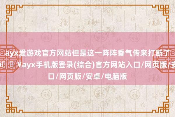 ayx爱游戏官方网站但是这一阵阵香气传来打断了他的想绪-🔥ayx手机版登录(综合)官方网站入口/网页版/安卓/电脑版