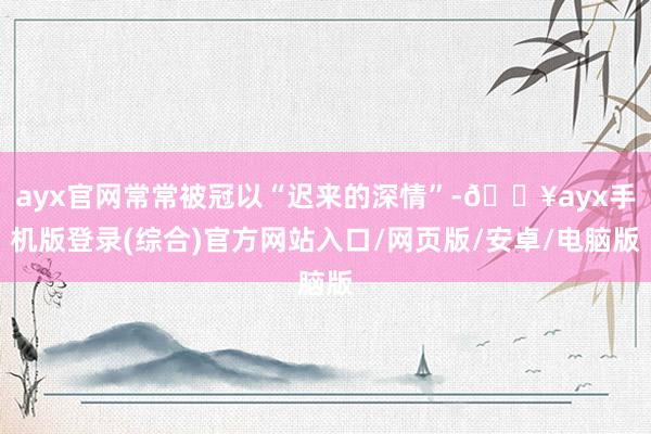 ayx官网常常被冠以“迟来的深情”-🔥ayx手机版登录(综合)官方网站入口/网页版/安卓/电脑版