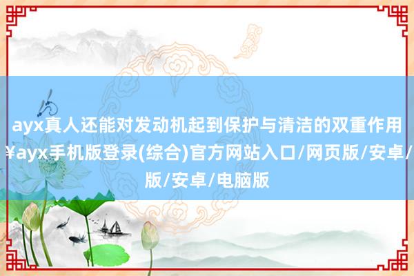 ayx真人还能对发动机起到保护与清洁的双重作用-🔥ayx手机版登录(综合)官方网站入口/网页版/安卓/电脑版