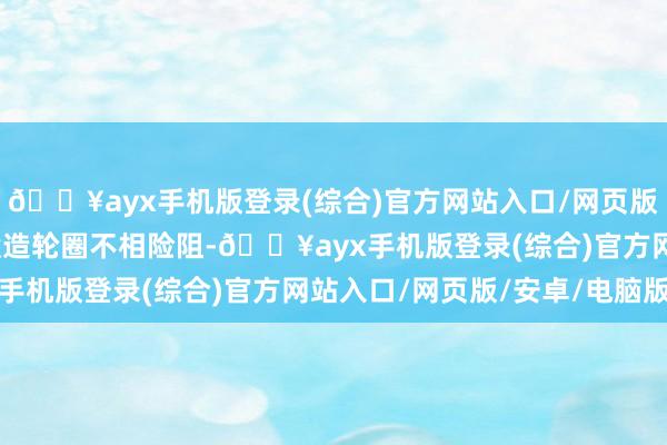 🔥ayx手机版登录(综合)官方网站入口/网页版/安卓/电脑版足以与锻造轮圈不相险阻-🔥ayx手机版登录(综合)官方网站入口/网页版/安卓/电脑版