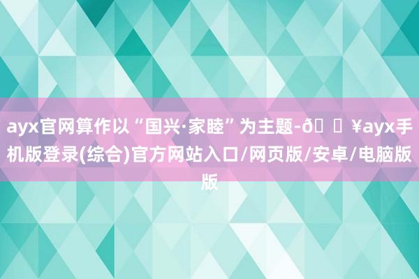 ayx官网算作以“国兴·家睦”为主题-🔥ayx手机版登录(综合)官方网站入口/网页版/安卓/电脑版