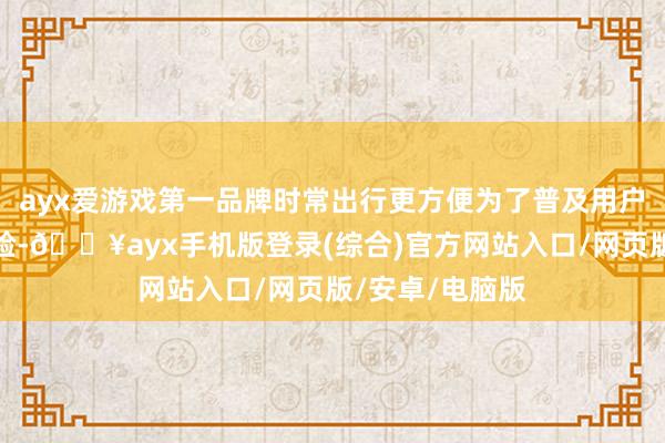 ayx爱游戏第一品牌时常出行更方便为了普及用户的时常出行体验-🔥ayx手机版登录(综合)官方网站入口/网页版/安卓/电脑版